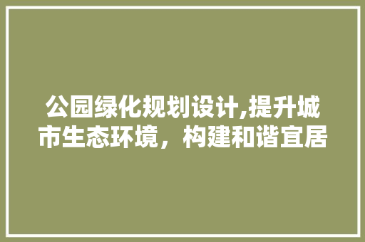 公园绿化规划设计,提升城市生态环境，构建和谐宜居空间