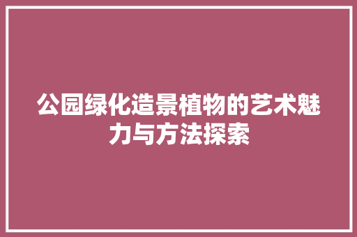 公园绿化造景植物的艺术魅力与方法探索(公园绿化造景植物的艺术魅力与方法探索论文)