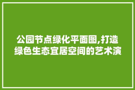 公园节点绿化平面图,打造绿色生态宜居空间的艺术演绎