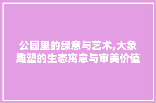 公园里的绿意与艺术,大象雕塑的生态寓意与审美价值