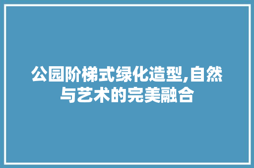 公园阶梯式绿化造型,自然与艺术的完美融合