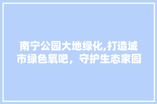 南宁公园大地绿化,打造城市绿色氧吧，守护生态家园