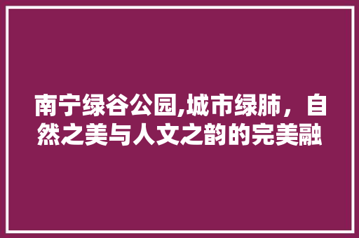 南宁绿谷公园,城市绿肺，自然之美与人文之韵的完美融合