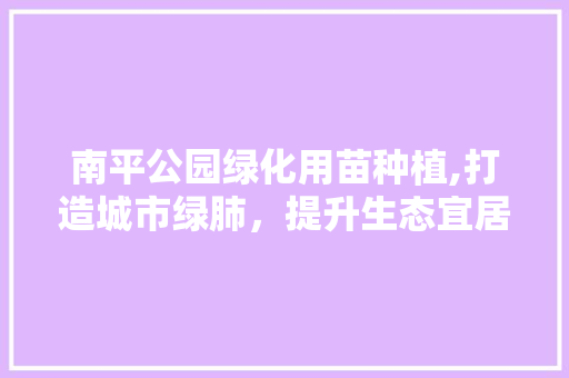 南平公园绿化用苗种植,打造城市绿肺，提升生态宜居品质