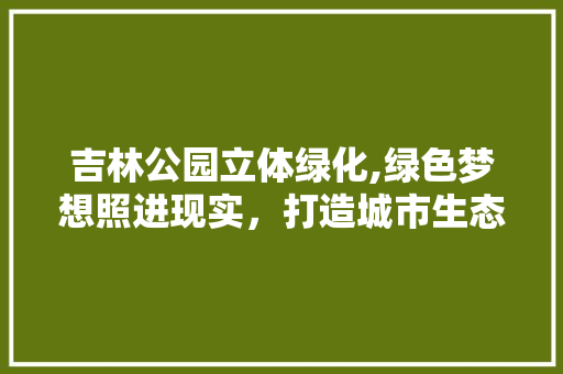 吉林公园立体绿化,绿色梦想照进现实，打造城市生态新典范