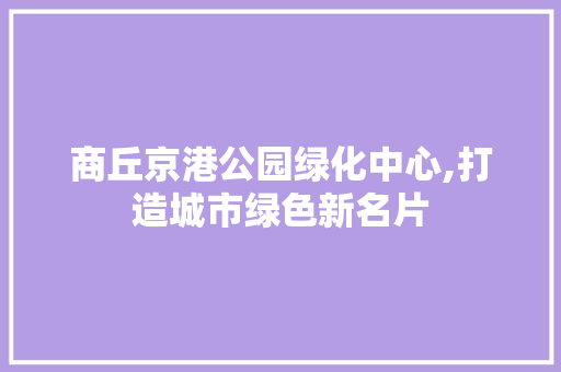 商丘京港公园绿化中心,打造城市绿色新名片