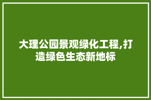 大理公园景观绿化工程,打造绿色生态新地标