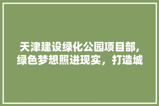 天津建设绿化公园项目部,绿色梦想照进现实，打造城市生态新地标