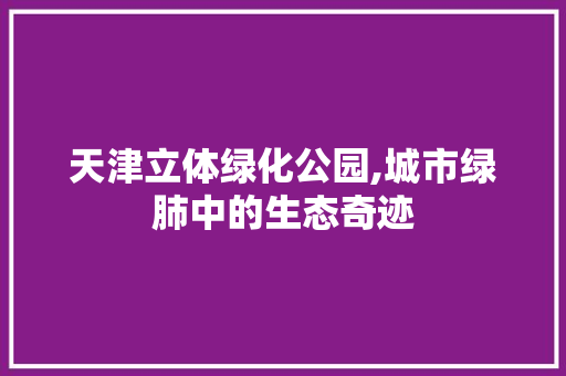 天津立体绿化公园,城市绿肺中的生态奇迹