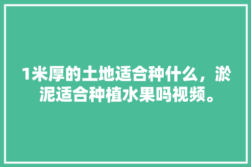 1米厚的土地适合种什么，淤泥适合种植水果吗视频。 1米厚的土地适合种什么，淤泥适合种植水果吗视频。 土壤施肥