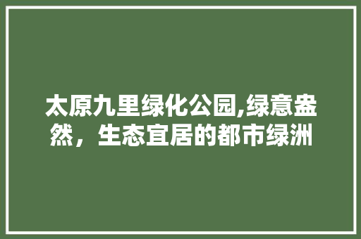 太原九里绿化公园,绿意盎然，生态宜居的都市绿洲