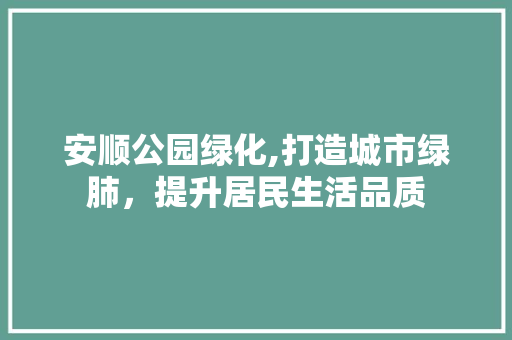 安顺公园绿化,打造城市绿肺，提升居民生活品质