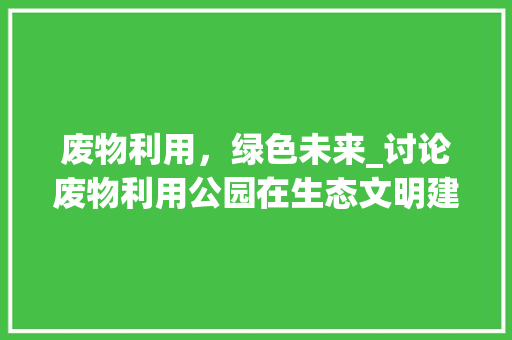 废物利用，绿色未来_讨论废物利用公园在生态文明建设中的重要作用