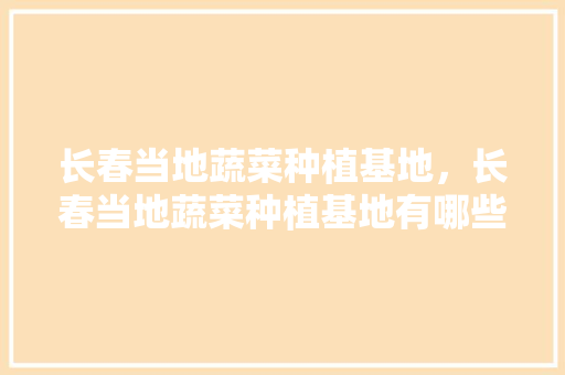 长春当地蔬菜种植基地，长春当地蔬菜种植基地有哪些。 长春当地蔬菜种植基地，长春当地蔬菜种植基地有哪些。 水果种植