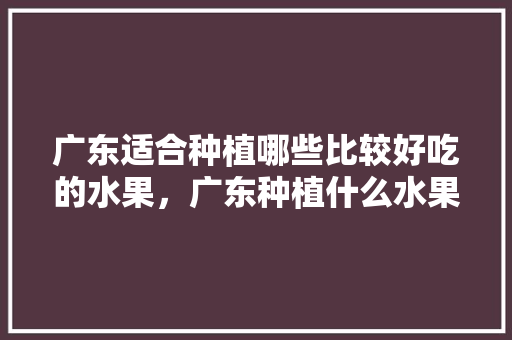 广东适合种植哪些比较好吃的水果，广东种植什么水果适合冬天种植。 广东适合种植哪些比较好吃的水果，广东种植什么水果适合冬天种植。 家禽养殖