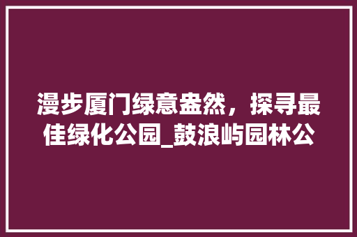 漫步厦门绿意盎然，探寻最佳绿化公园_鼓浪屿园林公园