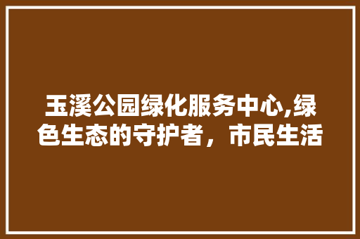 玉溪公园绿化服务中心,绿色生态的守护者，市民生活的美化者