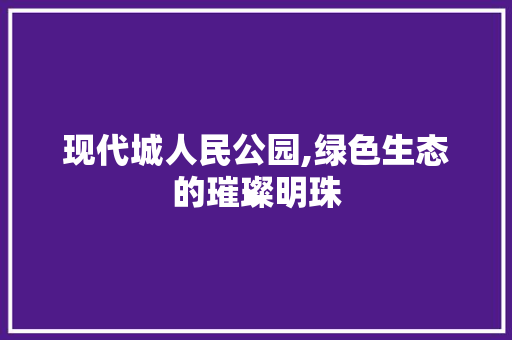 现代城人民公园,绿色生态的璀璨明珠