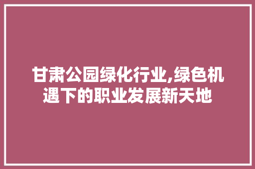 甘肃公园绿化行业,绿色机遇下的职业发展新天地