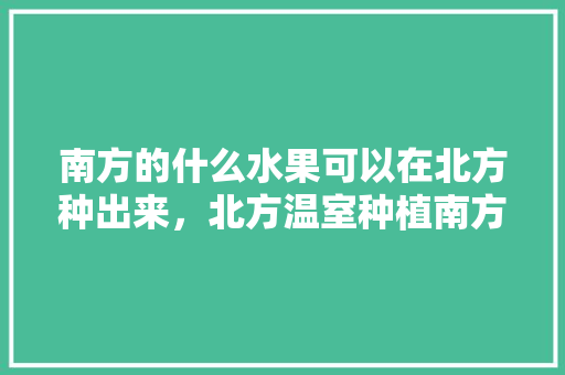 南方的什么水果可以在北方种出来，北方温室种植南方水果可以吗。 南方的什么水果可以在北方种出来，北方温室种植南方水果可以吗。 水果种植