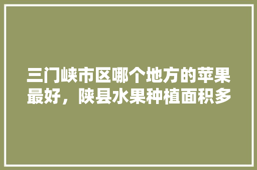 三门峡市区哪个地方的苹果最好，陕县水果种植面积多少亩。 水果种植