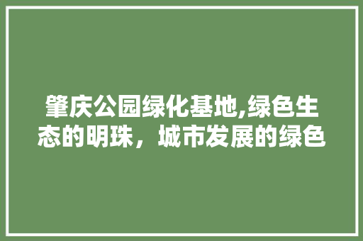 肇庆公园绿化基地,绿色生态的明珠，城市发展的绿色引擎