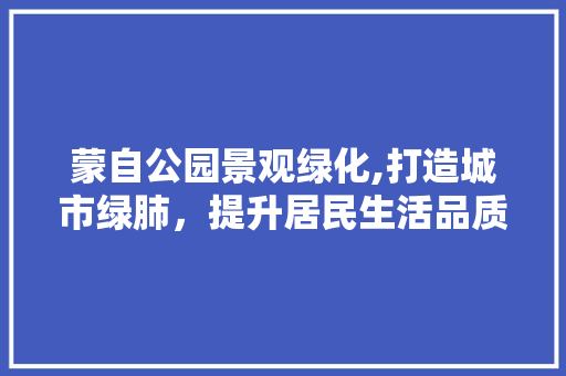 蒙自公园景观绿化,打造城市绿肺，提升居民生活品质