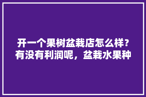 开一个果树盆栽店怎么样？有没有利润呢，盆栽水果种植挣钱吗现在。 开一个果树盆栽店怎么样？有没有利润呢，盆栽水果种植挣钱吗现在。 水果种植