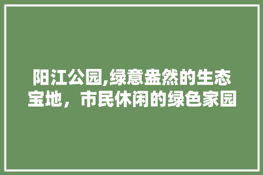 阳江公园,绿意盎然的生态宝地，市民休闲的绿色家园