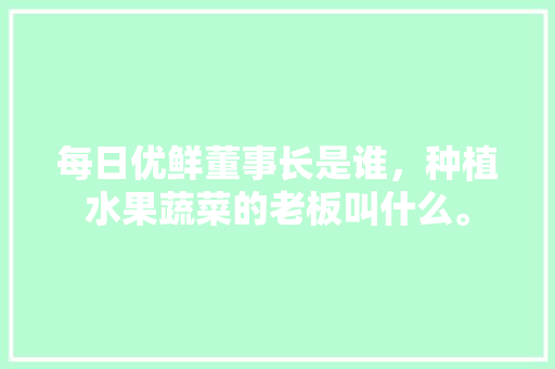 每日优鲜董事长是谁，种植水果蔬菜的老板叫什么。 每日优鲜董事长是谁，种植水果蔬菜的老板叫什么。 水果种植