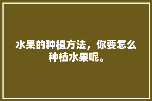 水果的种植方法，你要怎么种植水果呢。 水果的种植方法，你要怎么种植水果呢。 水果种植