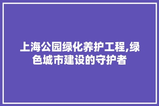 上海公园绿化养护工程,绿色城市建设的守护者