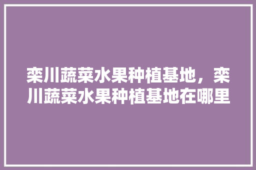 栾川蔬菜水果种植基地，栾川蔬菜水果种植基地在哪里。 栾川蔬菜水果种植基地，栾川蔬菜水果种植基地在哪里。 水果种植