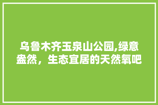 乌鲁木齐玉泉山公园,绿意盎然，生态宜居的天然氧吧