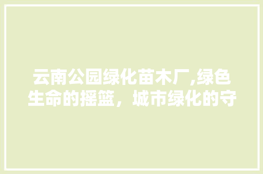 云南公园绿化苗木厂,绿色生命的摇篮，城市绿化的守护者