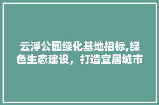 云浮公园绿化基地招标,绿色生态建设，打造宜居城市新名片