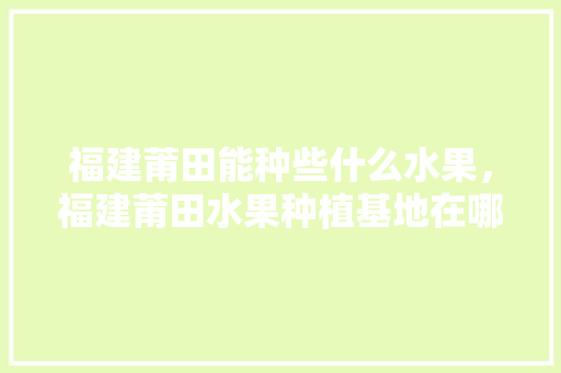 福建莆田能种些什么水果，福建莆田水果种植基地在哪里。 畜牧养殖