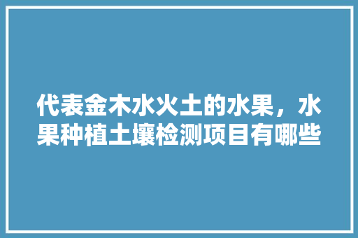 代表金木水火土的水果，水果种植土壤检测项目有哪些。