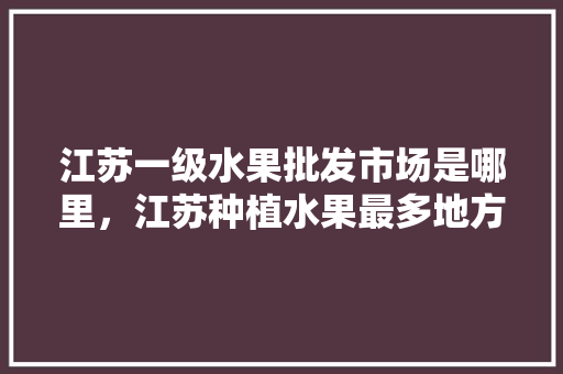 江苏一级水果批发市场是哪里，江苏种植水果最多地方是哪里。 家禽养殖