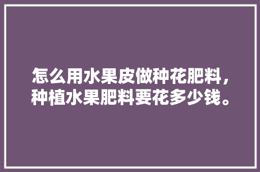 怎么用水果皮做种花肥料，种植水果肥料要花多少钱。