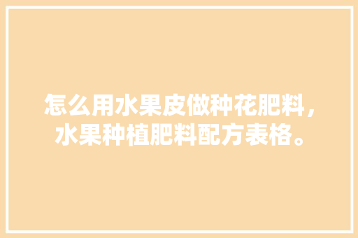 怎么用水果皮做种花肥料，水果种植肥料配方表格。