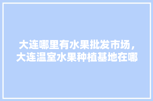 大连哪里有水果批发市场，大连温室水果种植基地在哪。