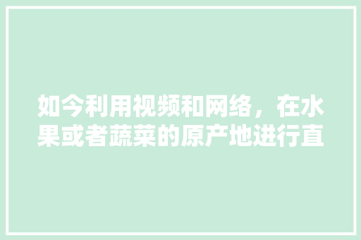 如今利用视频和网络，在水果或者蔬菜的原产地进行直销，这种销售方式你支持吗？为什么，种植水果发货视频大全。