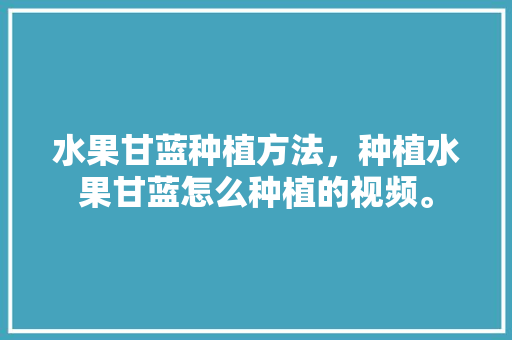 水果甘蓝种植方法，种植水果甘蓝怎么种植的视频。 畜牧养殖