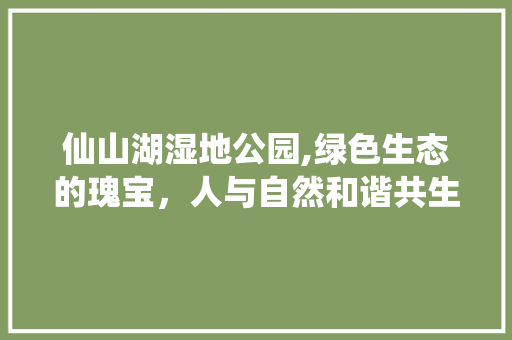 仙山湖湿地公园,绿色生态的瑰宝，人与自然和谐共生的典范