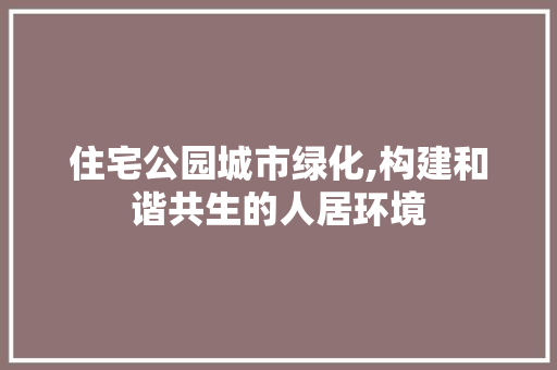 住宅公园城市绿化,构建和谐共生的人居环境