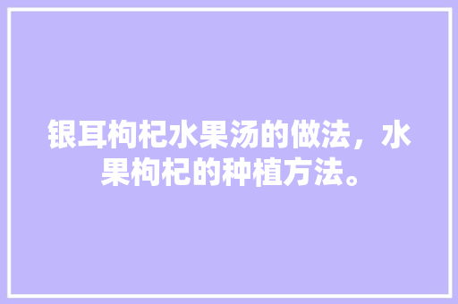 银耳枸杞水果汤的做法，水果枸杞的种植方法。 蔬菜种植