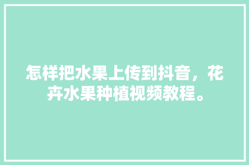 怎样把水果上传到抖音，花卉水果种植视频教程。 家禽养殖