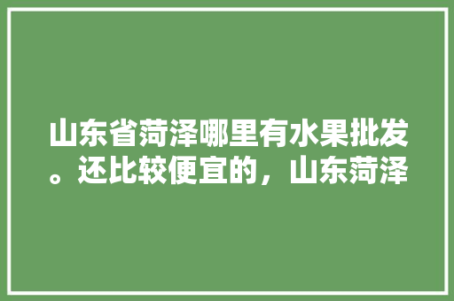 山东省菏泽哪里有水果批发。还比较便宜的，山东菏泽种植热带水果有哪些。 蔬菜种植