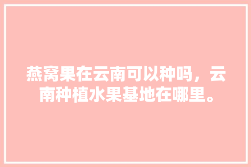 燕窝果在云南可以种吗，云南种植水果基地在哪里。 蔬菜种植